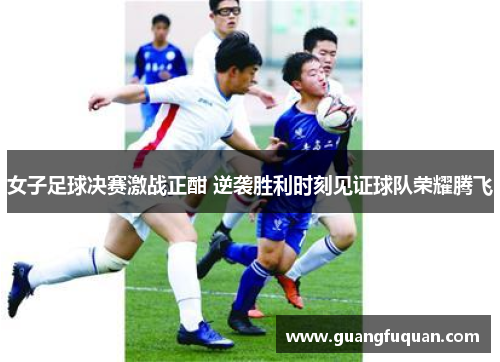 女子足球决赛激战正酣 逆袭胜利时刻见证球队荣耀腾飞